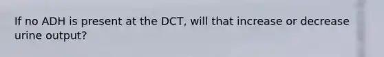 If no ADH is present at the DCT, will that increase or decrease urine output?