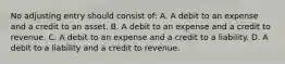 No adjusting entry should consist of: A. A debit to an expense and a credit to an asset. B. A debit to an expense and a credit to revenue. C. A debit to an expense and a credit to a liability. D. A debit to a liability and a credit to revenue.