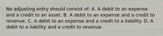 No adjusting entry should consist of: A. A debit to an expense and a credit to an asset. B. A debit to an expense and a credit to revenue. C. A debit to an expense and a credit to a liability. D. A debit to a liability and a credit to revenue.