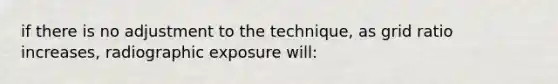 if there is no adjustment to the technique, as grid ratio increases, radiographic exposure will: