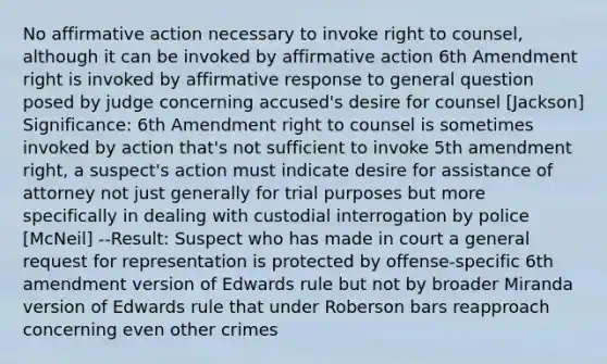 No affirmative action necessary to invoke right to counsel, although it can be invoked by affirmative action 6th Amendment right is invoked by affirmative response to general question posed by judge concerning accused's desire for counsel [Jackson] Significance: 6th Amendment right to counsel is sometimes invoked by action that's not sufficient to invoke 5th amendment right, a suspect's action must indicate desire for assistance of attorney not just generally for trial purposes but more specifically in dealing with custodial interrogation by police [McNeil] --Result: Suspect who has made in court a general request for representation is protected by offense-specific 6th amendment version of Edwards rule but not by broader Miranda version of Edwards rule that under Roberson bars reapproach concerning even other crimes