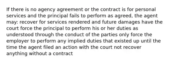 If there is no agency agreement or the contract is for personal services and the principal fails to perform as agreed, the agent may: recover for services rendered and future damages have the court force the principal to perform his or her duties as understood through the conduct of the parties only force the employer to perform any implied duties that existed up until the time the agent filed an action with the court not recover anything without a contract