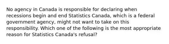 No agency in Canada is responsible for declaring when recessions begin and end Statistics​ Canada, which is a federal government​ agency, might not want to take on this responsibility. Which one of the following is the most appropriate reason for Statistics​ Canada's refusal?