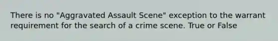 There is no "Aggravated Assault Scene" exception to the warrant requirement for the search of a crime scene. True or False