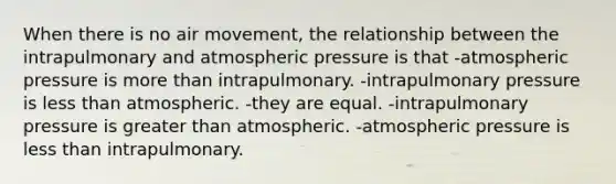 When there is no air movement, the relationship between the intrapulmonary and atmospheric pressure is that -atmospheric pressure is more than intrapulmonary. -intrapulmonary pressure is less than atmospheric. -they are equal. -intrapulmonary pressure is greater than atmospheric. -atmospheric pressure is less than intrapulmonary.