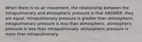 When there is no air movement, the relationship between the intrapulmonary and atmospheric pressure is that ANSWER: they are equal. intrapulmonary pressure is greater than atmospheric. intrapulmonary pressure is less than atmospheric. atmospheric pressure is less than intrapulmonary. atmospheric pressure is more than intrapulmonary.