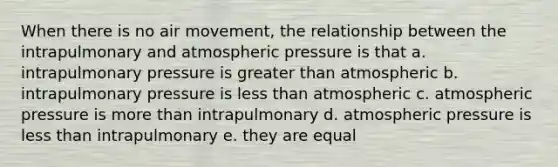 When there is no air movement, the relationship between the intrapulmonary and atmospheric pressure is that a. intrapulmonary pressure is greater than atmospheric b. intrapulmonary pressure is less than atmospheric c. atmospheric pressure is more than intrapulmonary d. atmospheric pressure is less than intrapulmonary e. they are equal