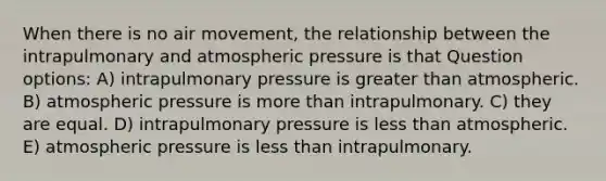 When there is no air movement, the relationship between the intrapulmonary and atmospheric pressure is that Question options: A) intrapulmonary pressure is greater than atmospheric. B) atmospheric pressure is more than intrapulmonary. C) they are equal. D) intrapulmonary pressure is less than atmospheric. E) atmospheric pressure is less than intrapulmonary.