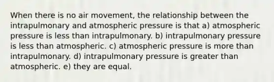 When there is no air movement, the relationship between the intrapulmonary and atmospheric pressure is that a) atmospheric pressure is less than intrapulmonary. b) intrapulmonary pressure is less than atmospheric. c) atmospheric pressure is more than intrapulmonary. d) intrapulmonary pressure is greater than atmospheric. e) they are equal.