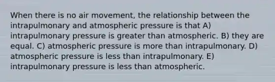 When there is no air movement, the relationship between the intrapulmonary and atmospheric pressure is that A) intrapulmonary pressure is greater than atmospheric. B) they are equal. C) atmospheric pressure is more than intrapulmonary. D) atmospheric pressure is less than intrapulmonary. E) intrapulmonary pressure is less than atmospheric.