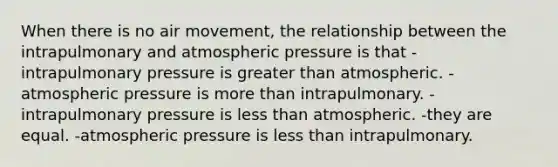 When there is no air movement, the relationship between the intrapulmonary and atmospheric pressure is that -intrapulmonary pressure is greater than atmospheric. -atmospheric pressure is more than intrapulmonary. -intrapulmonary pressure is less than atmospheric. -they are equal. -atmospheric pressure is less than intrapulmonary.