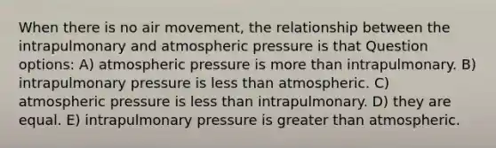 When there is no air movement, the relationship between the intrapulmonary and atmospheric pressure is that Question options: A) atmospheric pressure is more than intrapulmonary. B) intrapulmonary pressure is less than atmospheric. C) atmospheric pressure is less than intrapulmonary. D) they are equal. E) intrapulmonary pressure is greater than atmospheric.