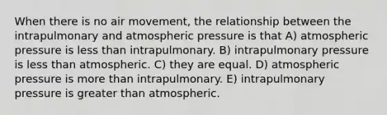 When there is no air movement, the relationship between the intrapulmonary and atmospheric pressure is that A) atmospheric pressure is less than intrapulmonary. B) intrapulmonary pressure is less than atmospheric. C) they are equal. D) atmospheric pressure is more than intrapulmonary. E) intrapulmonary pressure is greater than atmospheric.