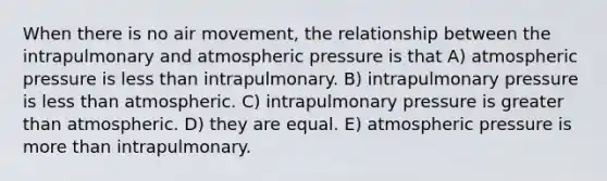 When there is no air movement, the relationship between the intrapulmonary and atmospheric pressure is that A) atmospheric pressure is less than intrapulmonary. B) intrapulmonary pressure is less than atmospheric. C) intrapulmonary pressure is greater than atmospheric. D) they are equal. E) atmospheric pressure is more than intrapulmonary.