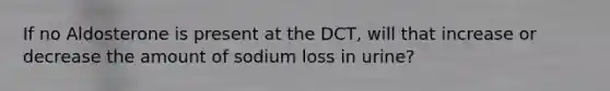 If no Aldosterone is present at the DCT, will that increase or decrease the amount of sodium loss in urine?