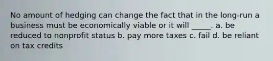 No amount of hedging can change the fact that in the long-run a business must be economically viable or it will _____. a. be reduced to nonprofit status b. pay more taxes c. fail d. be reliant on tax credits