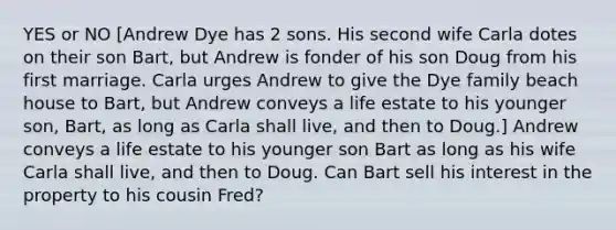 YES or NO [Andrew Dye has 2 sons. His second wife Carla dotes on their son Bart, but Andrew is fonder of his son Doug from his first marriage. Carla urges Andrew to give the Dye family beach house to Bart, but Andrew conveys a life estate to his younger son, Bart, as long as Carla shall live, and then to Doug.] Andrew conveys a life estate to his younger son Bart as long as his wife Carla shall live, and then to Doug. Can Bart sell his interest in the property to his cousin Fred?