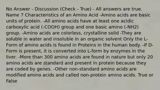 No Answer - Discussion (Check - True) - All answers are true. Name 7 Characteristics of an Amino Acid -Amino acids are basic units of protein. -All amino acids have at least one acidic carboxylic acid (-COOH) group and one basic amino (-NH2) group. -Amino acids are colorless, crystalline solid -They are soluble in water and insoluble in an organic solvent Only the L-Form of amino acids is found in Proteins in the human body. -If D-Form is present, it is converted into L-form by enzymes in the liver. -More than 300 amino acids are found in nature but only 20 amino acids are standard and present in protein because they are coded by genes. -Other non-standard amino acids are modified amino acids and called non-protein amino acids. True or False