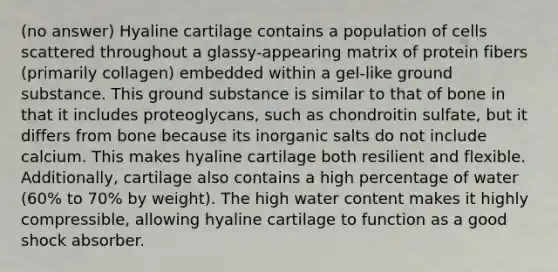 (no answer) Hyaline cartilage contains a population of cells scattered throughout a glassy-appearing matrix of protein fibers (primarily collagen) embedded within a gel-like ground substance. This ground substance is similar to that of bone in that it includes proteoglycans, such as chondroitin sulfate, but it differs from bone because its inorganic salts do not include calcium. This makes hyaline cartilage both resilient and flexible. Additionally, cartilage also contains a high percentage of water (60% to 70% by weight). The high water content makes it highly compressible, allowing hyaline cartilage to function as a good shock absorber.