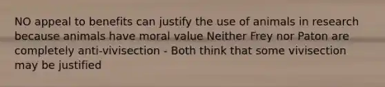 NO appeal to benefits can justify the use of animals in research because animals have moral value Neither Frey nor Paton are completely anti-vivisection - Both think that some vivisection may be justified