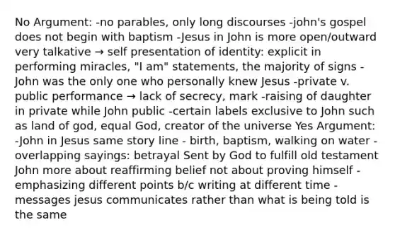 No Argument: -no parables, only long discourses -john's gospel does not begin with baptism -Jesus in John is more open/outward very talkative → self presentation of identity: explicit in performing miracles, "I am" statements, the majority of signs -John was the only one who personally knew Jesus -private v. public performance → lack of secrecy, mark -raising of daughter in private while John public -certain labels exclusive to John such as land of god, equal God, creator of the universe Yes Argument: -John in Jesus same story line - birth, baptism, walking on water -overlapping sayings: betrayal Sent by God to fulfill old testament John more about reaffirming belief not about proving himself - emphasizing different points b/c writing at different time -messages jesus communicates rather than what is being told is the same