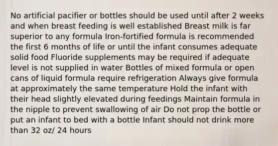 No artificial pacifier or bottles should be used until after 2 weeks and when breast feeding is well established Breast milk is far superior to any formula Iron-fortified formula is recommended the first 6 months of life or until the infant consumes adequate solid food Fluoride supplements may be required if adequate level is not supplied in water Bottles of mixed formula or open cans of liquid formula require refrigeration Always give formula at approximately the same temperature Hold the infant with their head slightly elevated during feedings Maintain formula in the nipple to prevent swallowing of air Do not prop the bottle or put an infant to bed with a bottle Infant should not drink more than 32 oz/ 24 hours