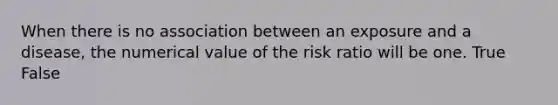 When there is no association between an exposure and a disease, the numerical value of the risk ratio will be one. True False