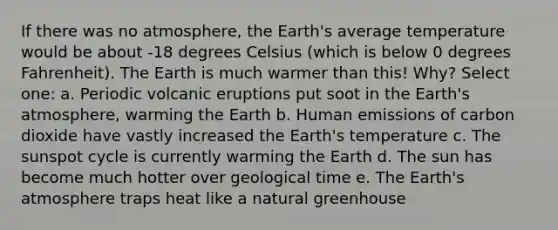 If there was no atmosphere, the Earth's average temperature would be about -18 degrees Celsius (which is below 0 degrees Fahrenheit). The Earth is much warmer than this! Why? Select one: a. Periodic volcanic eruptions put soot in the Earth's atmosphere, warming the Earth b. Human emissions of carbon dioxide have vastly increased the Earth's temperature c. The sunspot cycle is currently warming the Earth d. The sun has become much hotter over geological time e. The Earth's atmosphere traps heat like a natural greenhouse