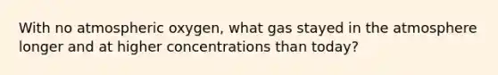 With no atmospheric oxygen, what gas stayed in the atmosphere longer and at higher concentrations than today?