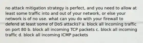 no attack mitigation strategy is perfect, and you need to allow at least some traffic into and out of your network, or else your network is of no use. what can you do with your firewall to defend at least some of DoS attacks? a. block all incoming traffic on port 80 b. block all incoming TCP packets c. block all incoming traffic d. block all incoming ICMP packets