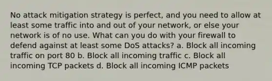 No attack mitigation strategy is perfect, and you need to allow at least some traffic into and out of your network, or else your network is of no use. What can you do with your firewall to defend against at least some DoS attacks? a. Block all incoming traffic on port 80 b. Block all incoming traffic c. Block all incoming TCP packets d. Block all incoming ICMP packets