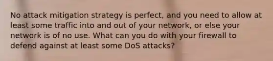 No attack mitigation strategy is perfect, and you need to allow at least some traffic into and out of your network, or else your network is of no use. What can you do with your firewall to defend against at least some DoS attacks?