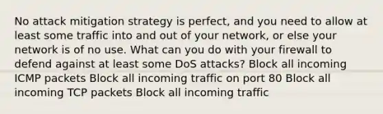 No attack mitigation strategy is perfect, and you need to allow at least some traffic into and out of your network, or else your network is of no use. What can you do with your firewall to defend against at least some DoS attacks? Block all incoming ICMP packets Block all incoming traffic on port 80 Block all incoming TCP packets Block all incoming traffic