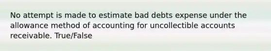 No attempt is made to estimate bad debts expense under the allowance method of accounting for uncollectible accounts receivable. True/False