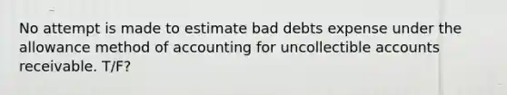 No attempt is made to estimate bad debts expense under the allowance method of accounting for uncollectible accounts receivable. T/F?