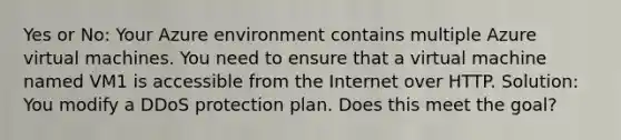 Yes or No: Your Azure environment contains multiple Azure virtual machines. You need to ensure that a virtual machine named VM1 is accessible from the Internet over HTTP. Solution: You modify a DDoS protection plan. Does this meet the goal?