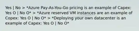 Yes | No > *Azure Pay-As-You-Go pricing is an example of Capex: Yes O | No O* > *Azure reserved VM instances are an example of Copex: Yes O | No O* > *Deploying your own datacenter is an example of Capex: Yes O | No O*