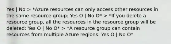 Yes | No > *Azure resources can only access other resources in the same resource group: Yes O | No O* > *If you delete a resource group, all the resources in the resource group will be deleted: Yes O | No O* > *A resource group can contain resources from multiple Azure regions: Yes O | No O*