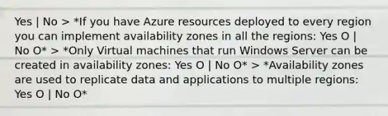 Yes | No > *If you have Azure resources deployed to every region you can implement availability zones in all the regions: Yes O | No O* > *Only Virtual machines that run Windows Server can be created in availability zones: Yes O | No O* > *Availability zones are used to replicate data and applications to multiple regions: Yes O | No O*