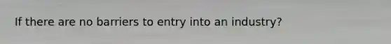 If there are no barriers to entry into an industry?