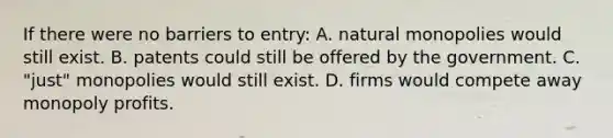 If there were no barriers to entry: A. natural monopolies would still exist. B. patents could still be offered by the government. C. "just" monopolies would still exist. D. firms would compete away monopoly profits.