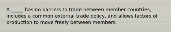 A _____ has no barriers to trade between member countries, includes a common external trade policy, and allows factors of production to move freely between members.