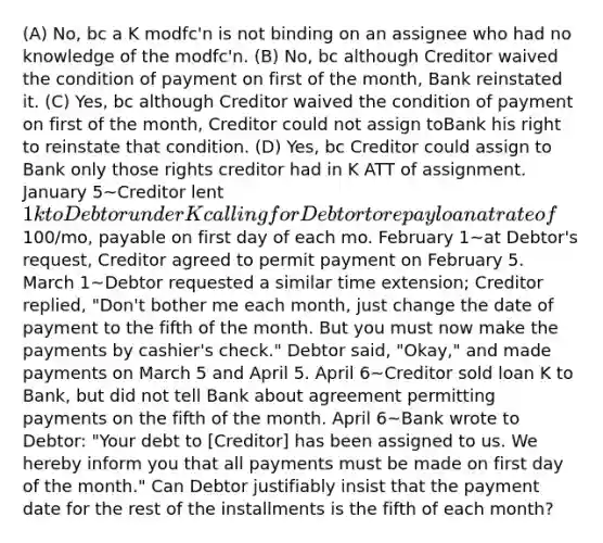 (A) No, bc a K modfc'n is not binding on an assignee who had no knowledge of the modfc'n. (B) No, bc although Creditor waived the condition of payment on first of the month, Bank reinstated it. (C) Yes, bc although Creditor waived the condition of payment on first of the month, Creditor could not assign toBank his right to reinstate that condition. (D) Yes, bc Creditor could assign to Bank only those rights creditor had in K ATT of assignment. January 5~Creditor lent 1k to Debtor under K calling for Debtor to repay loan at rate of100/mo, payable on first day of each mo. February 1~at Debtor's request, Creditor agreed to permit payment on February 5. March 1~Debtor requested a similar time extension; Creditor replied, "Don't bother me each month, just change the date of payment to the fifth of the month. But you must now make the payments by cashier's check." Debtor said, "Okay," and made payments on March 5 and April 5. April 6~Creditor sold loan K to Bank, but did not tell Bank about agreement permitting payments on the fifth of the month. April 6~Bank wrote to Debtor: "Your debt to [Creditor] has been assigned to us. We hereby inform you that all payments must be made on first day of the month." Can Debtor justifiably insist that the payment date for the rest of the installments is the fifth of each month?