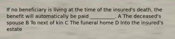 If no beneficiary is living at the time of the insured's death, the benefit will automatically be paid __________. A The deceased's spouse B To next of kin C The funeral home D Into the insured's estate