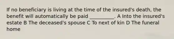 If no beneficiary is living at the time of the insured's death, the benefit will automatically be paid __________. A Into the insured's estate B The deceased's spouse C To next of kin D The funeral home