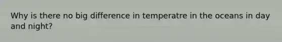 Why is there no big difference in temperatre in the oceans in day and night?