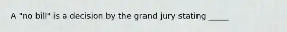 A "no bill" is a decision by the grand jury stating _____