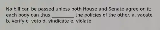 No bill can be passed unless both House and Senate agree on it; each body can thus __________ the policies of the other. a. vacate b. verify c. veto d. vindicate e. violate