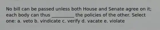 No bill can be passed unless both House and Senate agree on it; each body can thus __________ the policies of the other. Select one: a. veto b. vindicate c. verify d. vacate e. violate