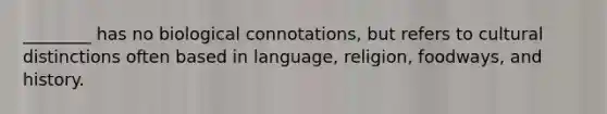 ________ has no biological connotations, but refers to cultural distinctions often based in language, religion, foodways, and history.